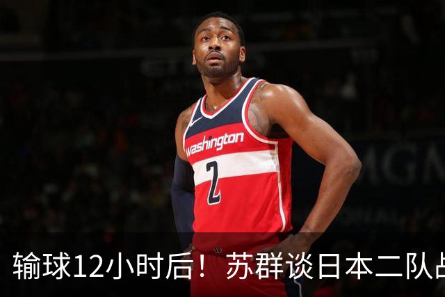 输球12小时后！苏群谈日本二队战略，中国男篮真正的差距藏不住了